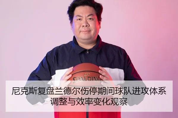 尼克斯复盘兰德尔伤停期间球队进攻体系调整与效率变化观察