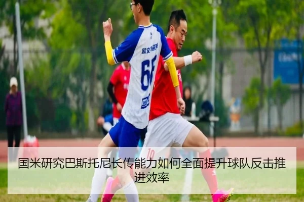 国米研究巴斯托尼长传能力如何全面提升球队反击推进效率 - cc7c7.app